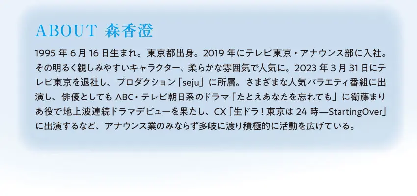 ABOUT 森香澄 1995年6月16日生まれ。東京都出身。2019年にテレビ東京・アナウンス部に入社。その明るく親しみやすいキャラクター、柔らかな雰囲気で人気に。2023年3月31日にテレビ東京を退社し、プロダクション「seju」に所属。さまざまな人気バラエティ番組に出演し、俳優としてもABC・テレビ朝日系のドラマ「たとえあなたを忘れても」に衛藤まりあ役で地上波連続ドラマデビューを果たし、CX「生ドラ!東京は24時—StartingOver」に出演するなど、アナウンス業のみならず多岐に渡り積極的に活動を広げている。